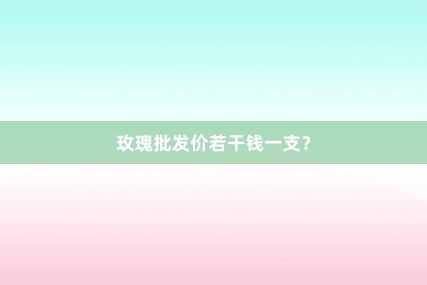 玫瑰批发价若干钱一支？